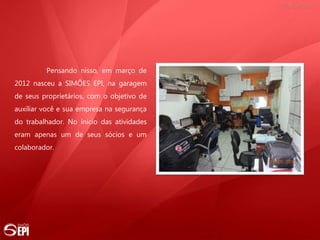 Pensando nisso, em março de
2012 nasceu a SIMÕES EPI, na garagem
de seus proprietários, com o objetivo de
auxiliar você e sua empresa na segurança
do trabalhador. No início das atividades
eram apenas um de seus sócios e um
colaborador.
 