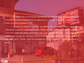 A SIMÕES EPI é uma empresa especializada na comercialização de Equipamentos de
Proteção Individual e Equipamentos de Segurança no Trabalho, situada na região Central do
Estado, com linha completa de EPIs.
Através de visitas, os técnicos da SIMÕES EPI auxiliam o cliente, fornecendo
informações e produtos adequados às necessidades de cada empresa. A escolha do produto e
o seu uso correto são fatores primordiais para o seu bom desempenho. A Empresa conta
também com entrega de mercadoria dentro da cidade de Santa Maria, com veículo próprio e
sem custo para o cliente. Ainda faz entregas em outros municípios via transportadora ou
correio.
 