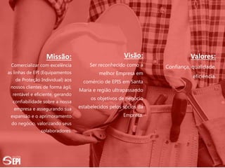 Missão:
Comercializar com excelência
as linhas de EPI (Equipamentos
de Proteção Individual) aos
nossos clientes de forma ágil,
rentável e eficiente, gerando
confiabilidade sobre a nossa
empresa e assegurando sua
expansão e o aprimoramento
do negócio, valorizando seus
colaboradores.
Visão:
Ser reconhecido como a
melhor Empresa em
comércio de EPIS em Santa
Maria e região ultrapassando
os objetivos de negócio
estabelecidos pelos sócios da
Empresa.
Valores:
Confiança, qualidade,
eficiência.
 