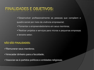 Desenvolver profissionalmente as pessoas que compõem o
            quadro social por meio da vivência empresarial;
            Fomentar o empreendedorismo em seus membros;
            Realizar projetos e serviços para micros e pequenas empresas
            e terceiro setor;




Remunerar seus membros;

Arrecadar dinheiro para a faculdade;

Associar-se à partidos políticos e entidades religiosas.
 
