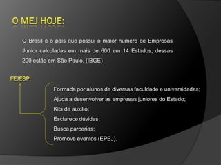 O Brasil é o país que possui o maior número de Empresas
Junior calculadas em mais de 600 em 14 Estados, dessas
200 estão em São Paulo. (IBGE)




           Formada por alunos de diversas faculdade e universidades;
           Ajuda a desenvolver as empresas juniores do Estado;
           Kits de auxilio;
           Esclarece dúvidas;
           Busca parcerias;
           Promove eventos (EPEJ).
 