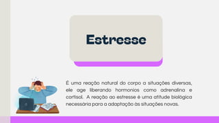 É uma reação natural do corpo a situações diversas,
ele age liberando hormonios como adrenalina e
cortisol. A reação ao estresse é uma atitude biológica
necessária para a adaptação às situações novas.
Estresse
 