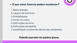 1.Baixa energia;
2.Lapços de memória;
3.Irritabilidade;
4.Dores no corpo;
5.Disfunções de sono;
6.Disfunções de apetite;
7.Insatisfação constantes diante das atividades;
Podendo acarretar em quadros graves.
Podendo acarretar em quadros graves.
O que estes fatores podem ocasionar?
 
