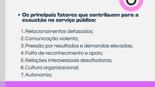 1.Relacionamentos defasados;
2.Comunicação violenta;
3.Pressão por resultados e demandas elevadas;
4.Falta de reconhecimento e apoio;
5.Relações interpessoais desafiadoras;
6.Cultura organizacional;
7.Autonomia;
Os principais fatores que contribuem para a
exaustão no serviço público:
 