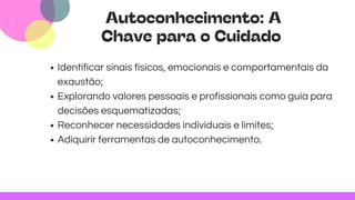 Autoconhecimento: A
Chave para o Cuidado
Identificar sinais físicos, emocionais e comportamentais da
exaustão;
Explorando valores pessoais e profissionais como guia para
decisões esquematizadas;
Reconhecer necessidades individuais e limites;
Adiquirir ferramentas de autoconhecimento.
 