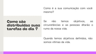 Como é a sua comunicação com você
mesmo?
Quando temos objetivos definidos, não
somos vítimas da vida.
Se não temos objetivos, as
circunstâncias e as pessoas ditarão o
rumo da nossa vida.
Como são
distribuidas suas
tarefas do dia ?
 