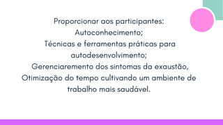 Proporcionar aos participantes:
Autoconhecimento;
Técnicas e ferramentas práticas para
autodesenvolvimento;
Gerenciaremento dos sintomas da exaustão,
Otimização do tempo cultivando um ambiente de
trabalho mais saudável.
 