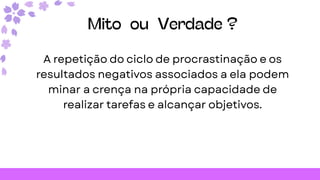 Mito ou Verdade ?
A repetição do ciclo de procrastinação e os
resultados negativos associados a ela podem
minar a crença na própria capacidade de
realizar tarefas e alcançar objetivos.
 