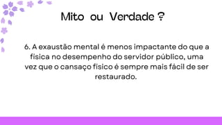 Mito ou Verdade ?
6. A exaustão mental é menos impactante do que a
física no desempenho do servidor público, uma
vez que o cansaço físico é sempre mais fácil de ser
restaurado.
 