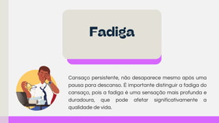 Cansaço persistente, não desaparece mesmo após uma
pausa para descanso. É importante distinguir a fadiga do
cansaço, pois a fadiga é uma sensação mais profunda e
duradoura, que pode afetar significativamente a
qualidade de vida.
Fadiga
 