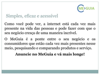 Simples, eficaz e acessível
Como você pode ver, a internet está cada vez mais
presente na vida das pessoas e pode fazer com que o
seu negócio cresça de uma maneira incrível.
O MeGuia é a ponte entre o seu negócio e os
consumidores que estão cada vez mais presentes nesse
meio, pesquisando e comparando produtos e serviço.
      Anuncie no MeGuia e vá mais longe!
 
