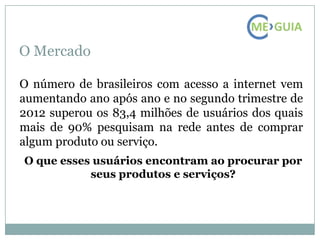 O Mercado

O número de brasileiros com acesso a internet vem
aumentando ano após ano e no segundo trimestre de
2012 superou os 83,4 milhões de usuários dos quais
mais de 90% pesquisam na rede antes de comprar
algum produto ou serviço.
O que esses usuários encontram ao procurar por
           seus produtos e serviços?
 