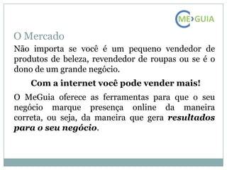 O Mercado
Não importa se você é um pequeno vendedor de
produtos de beleza, revendedor de roupas ou se é o
dono de um grande negócio.
    Com a internet você pode vender mais!
O MeGuia oferece as ferramentas para que o seu
negócio marque presença online da maneira
correta, ou seja, da maneira que gera resultados
para o seu negócio.
 