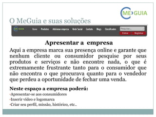 O MeGuia e suas soluções

                      Apresentar a empresa
Aqui a empresa marca sua presença online e garante que
nenhum cliente ou consumidor pesquise por seus
produtos e serviços e não encontre nada, o que é
extremamente frustrante tanto para o consumidor que
não encontra o que procurava quanto para o vendedor
que perdeu a oportunidade de fechar uma venda.
Neste espaço a empresa poderá:
•Apresentar-se aos consumidores
•Inserir vídeo e logomarca
•Criar seu perfil, missão, histórico, etc..
 