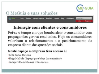 O MeGuia e suas soluções


    Interagir com clientes e consumidores
Foi-se o tempo em que bombardear o consumidor com
propagandas gerava resultados. Hoje os consumidores
valorizam o relacionamento e o posicionamento da
empresa diante das questões sociais.
Neste espaço a empresa terá acesso à:
•Rede Social MeGuia
•Blogs MeGuia (Espaço para blogs das empresas)
•Compartilhamento nas redes sociais
 