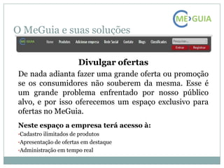 O MeGuia e suas soluções


                       Divulgar ofertas
De nada adianta fazer uma grande oferta ou promoção
se os consumidores não souberem da mesma. Esse é
um grande problema enfrentado por nosso público
alvo, e por isso oferecemos um espaço exclusivo para
ofertas no MeGuia.
Neste espaço a empresa terá acesso à:
•Cadastro ilimitados de produtos
•Apresentação de ofertas em destaque
•Administração em tempo real
 