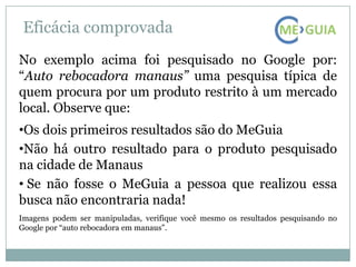Eficácia comprovada
No exemplo acima foi pesquisado no Google por:
“Auto rebocadora manaus” uma pesquisa típica de
quem procura por um produto restrito à um mercado
local. Observe que:
•Os dois primeiros resultados são do MeGuia
•Não há outro resultado para o produto pesquisado
na cidade de Manaus
• Se não fosse o MeGuia a pessoa que realizou essa
busca não encontraria nada!
Imagens podem ser manipuladas, verifique você mesmo os resultados pesquisando no
Google por “auto rebocadora em manaus”.
 