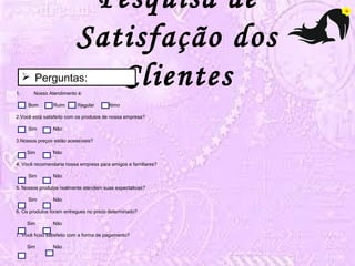 Pesquisa de 
Satisfação dos 
 Perguntas: Clientes 
1. Nosso Atendimento é: 
Bom Ruim Regular Ótimo 
2.Você está satisfeito com os produtos de nossa empresa? 
Sim Não 
3.Nossos preços estão acessíveis? 
Sim Não 
4. Você recomendaria nossa empresa para amigos e familiares? 
Sim Não 
5. Nossos produtos realmente atendem suas expectativas? 
Sim Não 
6. Os produtos foram entregues no prazo determinado? 
Sim Não 
7. Você ficou satisfeito com a forma de pagamento? 
Sim Não 
 