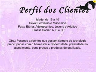 Perfil dos Clientes 
Idade: de 16 a 40 
Sexo: Feminino e Masculino 
Faixa Etária: Adolescentes, Jovens e Adultos 
Classe Social: A, B e C 
Obs.: Pessoas exigentes que gostam sempre de tecnologia 
preocupadas com o bem-estar e modernidade, praticidade no 
atendimento, bons preços e produtos de qualidade. 
 