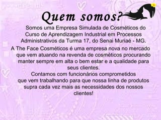 Quem somos? 
Somos uma Empresa Simulada de Cosméticos do 
Curso de Aprendizagem Industrial em Processos 
Administrativos da Turma 17, do Senai Muriaé - MG. 
A The Face Cosméticos é uma empresa nova no mercado 
que vem atuando na revenda de cosméticos procurando 
manter sempre em alta o bem estar e a qualidade para 
seus clientes. 
Contamos com funcionários comprometidos 
que vem trabalhando para que nossa linha de produtos 
supra cada vez mais as necessidades dos nossos 
clientes! 
 