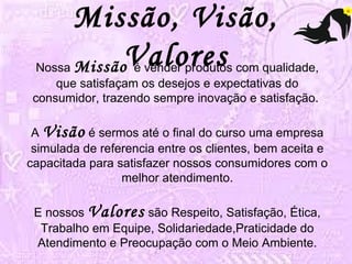 Missão, Visão, 
Valores Nossa Missão é vender produtos com qualidade, 
que satisfaçam os desejos e expectativas do 
consumidor, trazendo sempre inovação e satisfação. 
A Visão é sermos até o final do curso uma empresa 
simulada de referencia entre os clientes, bem aceita e 
capacitada para satisfazer nossos consumidores com o 
melhor atendimento. 
E nossos Valores são Respeito, Satisfação, Ética, 
Trabalho em Equipe, Solidariedade,Praticidade do 
Atendimento e Preocupação com o Meio Ambiente. 
 