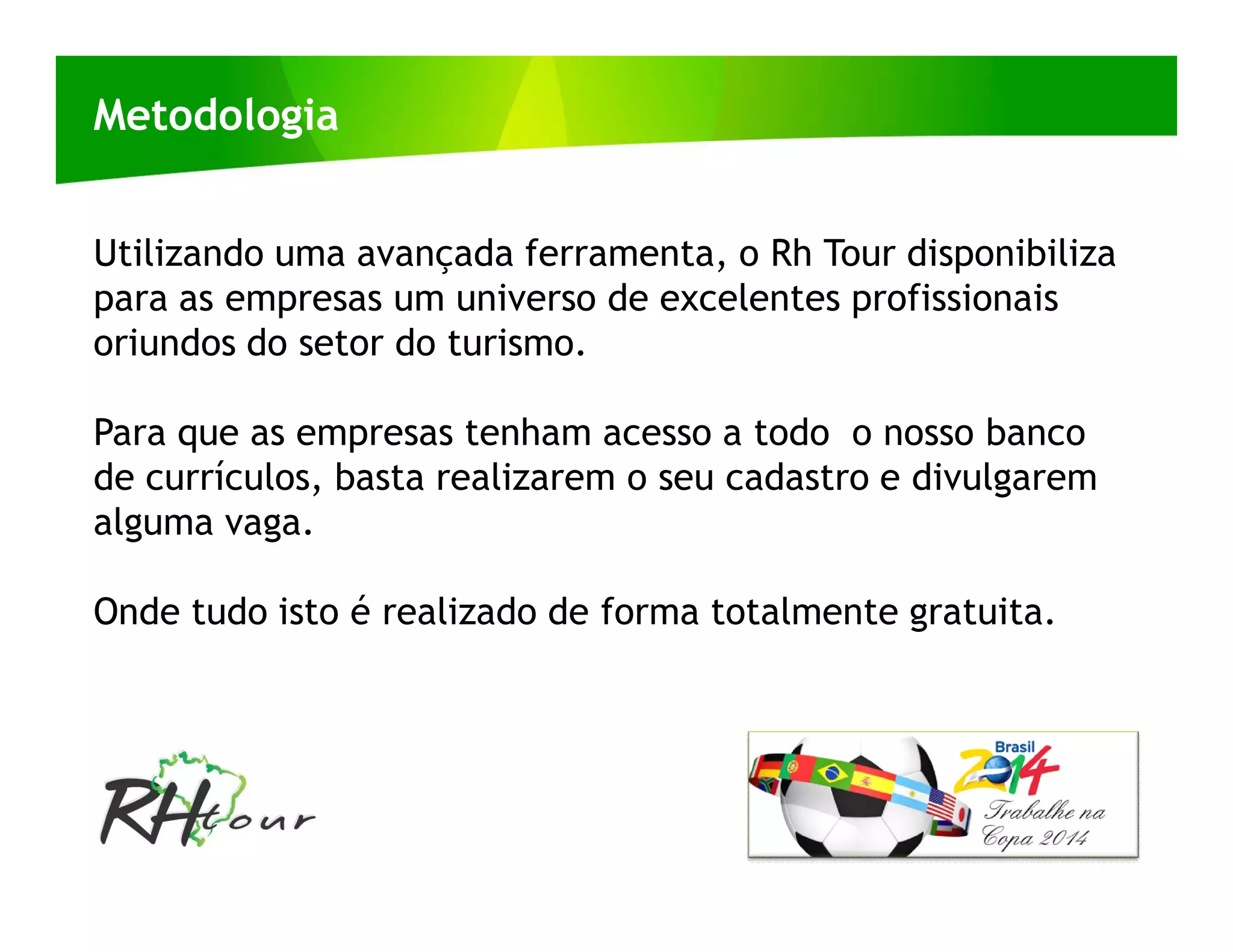 Metodologia


Utilizando uma avançada ferramenta, o Rh Tour disponibiliza
para as empresas um universo de excelentes profissionais
oriundos do setor do turismo.

Para que as empresas tenham acesso a todo o nosso banco
de currículos, basta realizarem o seu cadastro e divulgarem
alguma vaga.

Onde tudo isto é realizado de forma totalmente gratuita.
 