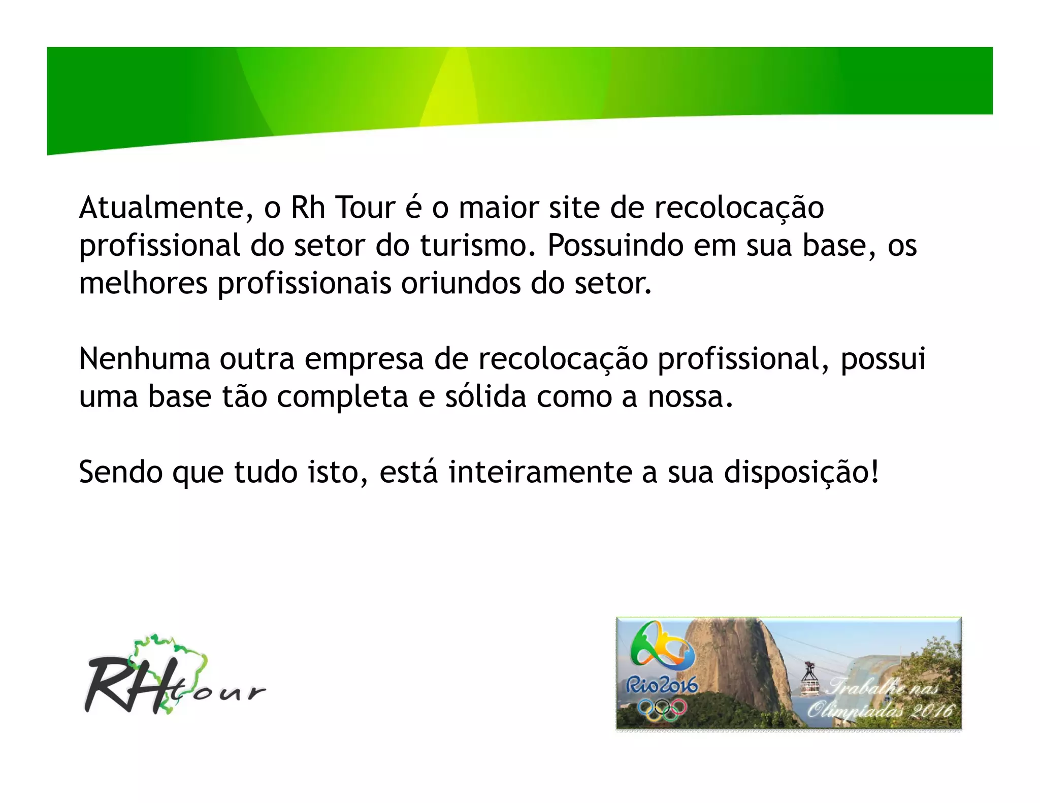 Atualmente, o Rh Tour é o maior site de recolocação
profissional do setor do turismo. Possuindo em sua base, os
melhores profissionais oriundos do setor.

Nenhuma outra empresa de recolocação profissional, possui
uma base tão completa e sólida como a nossa.

Sendo que tudo isto, está inteiramente a sua disposição!
 