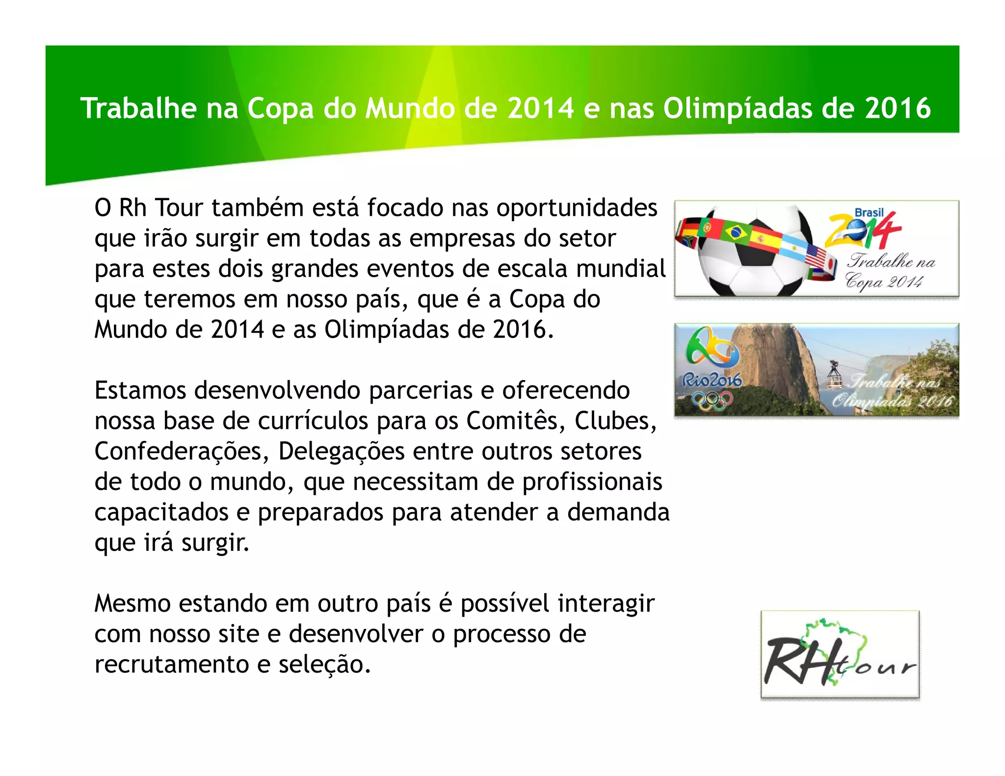 Trabalhe na Copa do Mundo de 2014 e nas Olimpíadas de 2016


O Rh Tour também está focado nas oportunidades
que irão surgir em todas as empresas do setor
para estes dois grandes eventos de escala mundial
que teremos em nosso país, que é a Copa do
Mundo de 2014 e as Olimpíadas de 2016.

Estamos desenvolvendo parcerias e oferecendo
nossa base de currículos para os Comitês, Clubes,
Confederações, Delegações entre outros setores
de todo o mundo, que necessitam de profissionais
capacitados e preparados para atender a demanda
que irá surgir.

Mesmo estando em outro país é possível interagir
com nosso site e desenvolver o processo de
recrutamento e seleção.
 