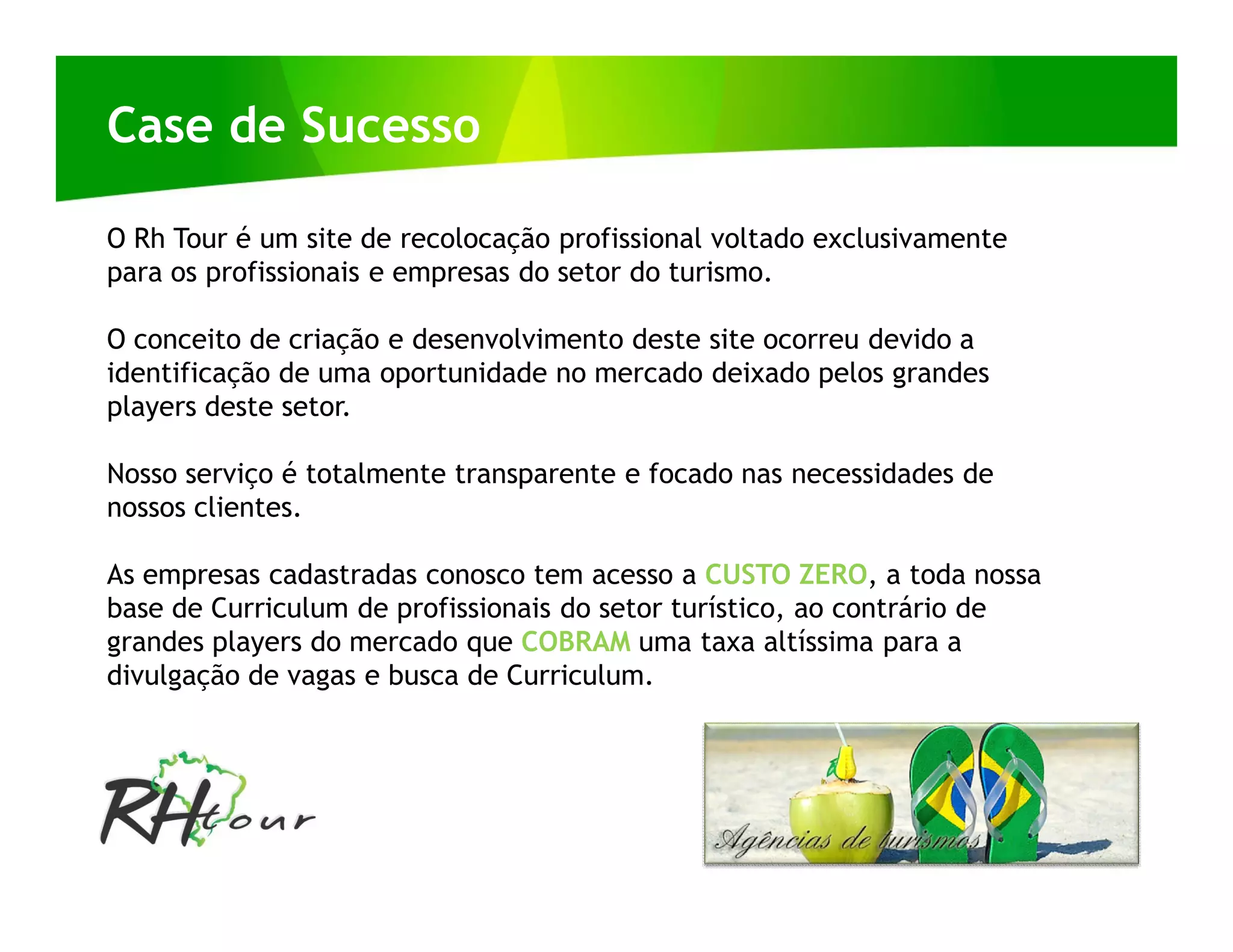 Case de Sucesso

O Rh Tour é um site de recolocação profissional voltado exclusivamente
para os profissionais e empresas do setor do turismo.

O conceito de criação e desenvolvimento deste site ocorreu devido a
identificação de uma oportunidade no mercado deixado pelos grandes
players deste setor.

Nosso serviço é totalmente transparente e focado nas necessidades de
nossos clientes.

As empresas cadastradas conosco tem acesso a CUSTO ZERO, a toda nossa
base de Curriculum de profissionais do setor turístico, ao contrário de
grandes players do mercado que COBRAM uma taxa altíssima para a
divulgação de vagas e busca de Curriculum.
 