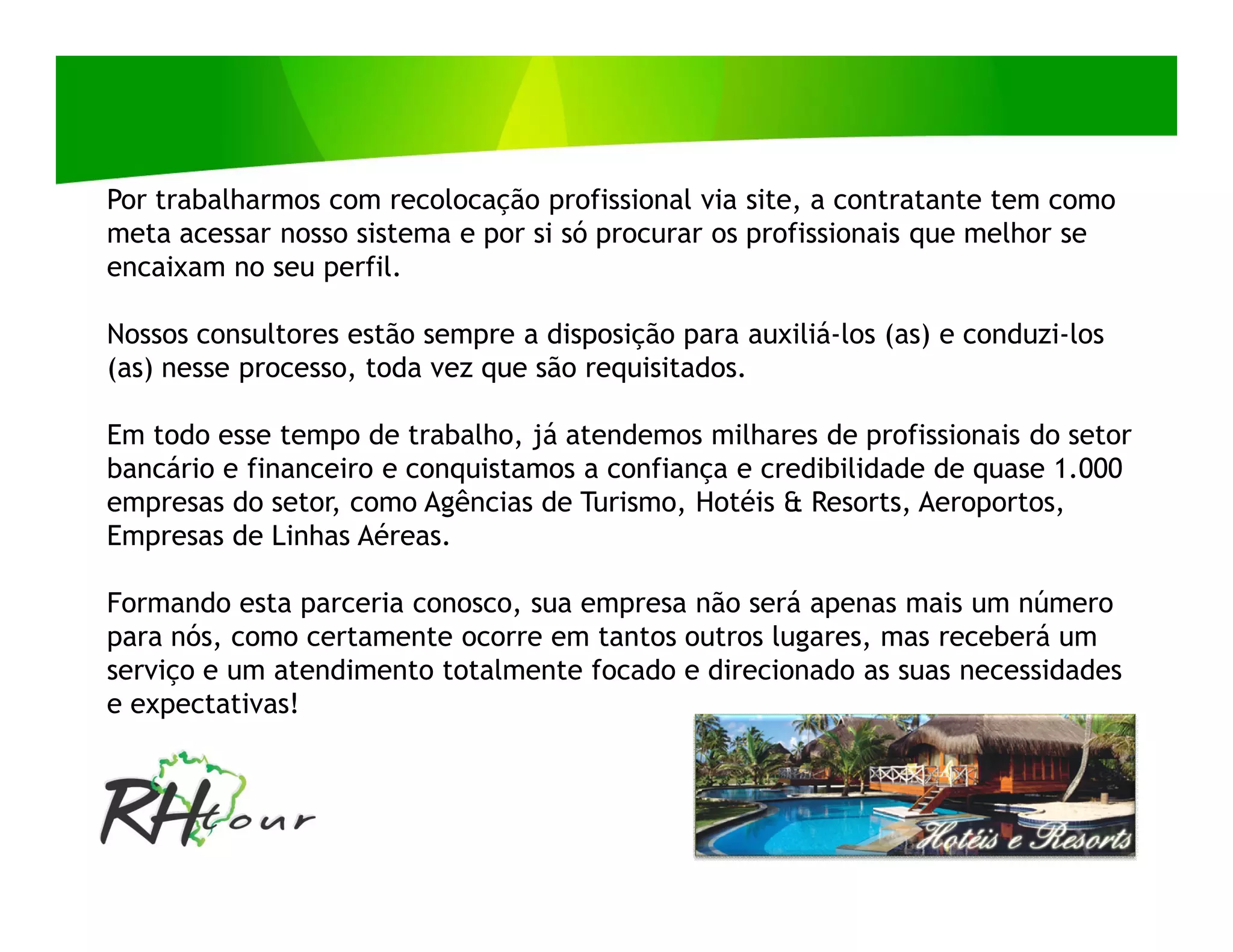 Por trabalharmos com recolocação profissional via site, a contratante tem como
meta acessar nosso sistema e por si só procurar os profissionais que melhor se
encaixam no seu perfil.

Nossos consultores estão sempre a disposição para auxiliá-los (as) e conduzi-los
(as) nesse processo, toda vez que são requisitados.

Em todo esse tempo de trabalho, já atendemos milhares de profissionais do setor
bancário e financeiro e conquistamos a confiança e credibilidade de quase 1.000
empresas do setor, como Agências de Turismo, Hotéis & Resorts, Aeroportos,
Empresas de Linhas Aéreas.

Formando esta parceria conosco, sua empresa não será apenas mais um número
para nós, como certamente ocorre em tantos outros lugares, mas receberá um
serviço e um atendimento totalmente focado e direcionado as suas necessidades
e expectativas!
 