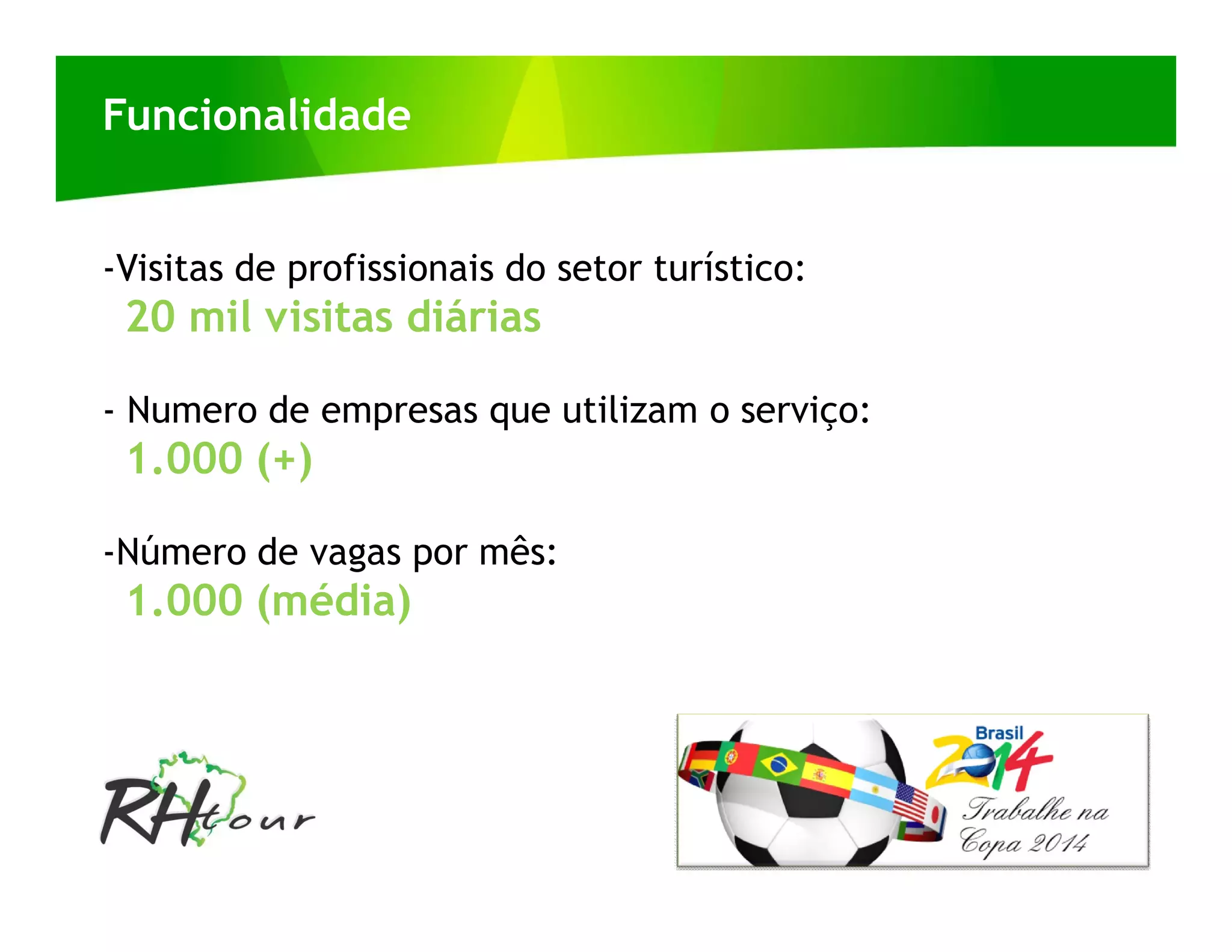 Funcionalidade


-Visitas de profissionais do setor turístico:
 20 mil visitas diárias

- Numero de empresas que utilizam o serviço:
 1.000 (+)

-Número de vagas por mês:
 1.000 (média)
 