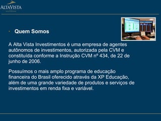 Quem Somos A Alta Vista Investimentos é uma empresa de agentes autônomos de investimentos, autorizada pela CVM e constituída conforme a Instrução CVM nº 434, de 22 de junho de 2006.  Possuímos o mais amplo programa de educação financeira do Brasil oferecido através da XP Educação, além de uma grande variedade de produtos e serviços de investimentos em renda fixa e variável. 