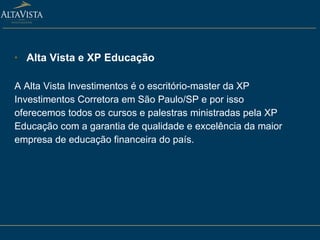 Alta Vista e XP Educação A Alta Vista Investimentos é o escritório-master da XP Investimentos Corretora em São Paulo/SP e por isso oferecemos todos os cursos e palestras ministradas pela XP Educação com a garantia de qualidade e excelência da maior empresa de educação financeira do país. 