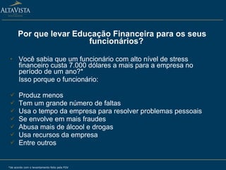 Por que levar Educação Financeira para os seus funcionários? Você sabia que um funcionário com alto nível de stress financeiro custa 7.000 dólares a mais para a empresa no período de um ano?* Isso porque o funcionário: Produz menos Tem um grande número de faltas Usa o tempo da empresa para resolver problemas pessoais Se envolve em mais fraudes Abusa mais de álcool e drogas Usa recursos da empresa Entre outros *de acordo com o levantamento feito pela FGV 