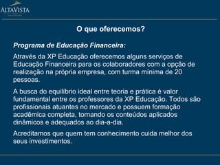 O que oferecemos? Programa de Educação Financeira: Através da XP Educação oferecemos alguns serviços de Educação Financeira para os colaboradores com a opção de realização na própria empresa, com turma mínima de 20 pessoas. A busca do equilíbrio ideal entre teoria e prática é valor fundamental entre os professores da XP Educação. Todos são profissionais atuantes no mercado e possuem formação acadêmica completa, tornando os conteúdos aplicados dinâmicos e adequados ao dia-a-dia. Acreditamos que quem tem conhecimento cuida melhor dos seus investimentos.  