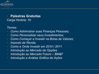Palestras Gratuitas   Carga Horária: 1h Temas: Como Administrar suas Finanças Pessoais;  Como Personalizar seus Investimentos; Como Começar a Investir na Bolsa de Valores;  Imposto de Renda;  Como e Onde Investir em 2010 / 2011 Introdução ao Mercado de Opções Introdução ao Mercado Futuro – BM&F Introdução a Análise Gráfica de Ações 