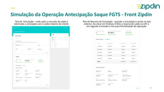 —
Simulação da Operação Antecipação Saque FGTS - Front Zipdin
Tela de Simulação - onde após a consulta de saldo é
retornada a simulação com o saldo máximo do cliente
Tela de Resumo da Simulação - quando a simulação é aceita na tela
anterior. Ao clicar em finalizar é feito a reserva de saldo na CEF e
em seguida é enviado o link para formalização da operação
10
 