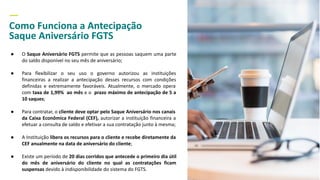 —
Como Funciona a Antecipação
Saque Aniversário FGTS
● O Saque Aniversário FGTS permite que as pessoas saquem uma parte
do saldo disponível no seu mês de aniversário;
● Para flexibilizar o seu uso o governo autorizou as instituições
financeiras a realizar a antecipação desses recursos com condições
definidas e extremamente favoráveis. Atualmente, o mercado opera
com taxa de 1,99% ao mês e o prazo máximo de antecipação de 5 a
10 saques;
● Para contratar, o cliente deve optar pelo Saque Aniversário nos canais
da Caixa Econômica Federal (CEF), autorizar a instituição financeira a
efetuar a consulta de saldo e efetivar a sua contratação junto à mesma;
● A Instituição libera os recursos para o cliente e recebe diretamente da
CEF anualmente na data de aniversário do cliente;
● Existe um período de 20 dias corridos que antecede o primeiro dia útil
do mês de aniversário do cliente no qual as contratações ficam
suspensas devido à indisponibilidade do sistema do FGTS.
 