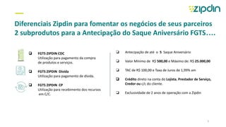 —
Diferenciais Zipdin para fomentar os negócios de seus parceiros
2 subprodutos para a Antecipação do Saque Aniversário FGTS….
❏ FGTS ZIPDIN CDC
Utilização para pagamento da compra
de produtos e serviços.
❏ FGTS ZIPDIN Dívida
Utilização para pagamento de dívida.
❏ FGTS ZIPDIN CP
Utilização para recebimento dos recursos
em C/C.
❏ Antecipação de até o 5 Saque Aniversário
❏ Valor Mínimo de R$ 500,00 e Máximo de: R$ 25.000,00
❏ TAC de R$ 100,00 e Taxa de Juros de 1,99% am
❏ Crédito direto na conta do Lojista, Prestador de Serviço,
Credor ou c/c do cliente.
❏ Exclusividade de 2 anos de operação com a Zipdin
3
 