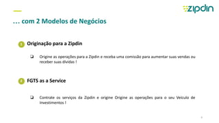 1
2
—
… com 2 Modelos de Negócios
Originação para a Zipdin
FGTS as a Service
4
❏ Origine as operações para a Zipdin e receba uma comissão para aumentar suas vendas ou
receber suas dívidas !
❏ Contrate os serviços da Zipdin e origine Origine as operações para o seu Veículo de
Investimentos !
 