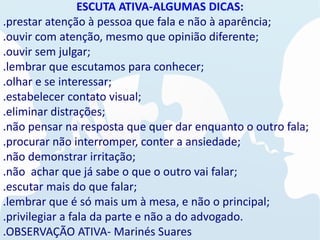 ESCUTA ATIVA-ALGUMAS DICAS:
.prestar atenção à pessoa que fala e não à aparência;
.ouvir com atenção, mesmo que opinião diferente;
.ouvir sem julgar;
.lembrar que escutamos para conhecer;
.olhar e se interessar;
.estabelecer contato visual;
.eliminar distrações;
.não pensar na resposta que quer dar enquanto o outro fala;
.procurar não interromper, conter a ansiedade;
.não demonstrar irritação;
.não achar que já sabe o que o outro vai falar;
.escutar mais do que falar;
.lembrar que é só mais um à mesa, e não o principal;
.privilegiar a fala da parte e não a do advogado.
.OBSERVAÇÃO ATIVA- Marinés Suares
 
