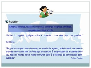 Sintonia, conexão, relação harmoniosa, confiança recíproca, afinidade,
compreensão mútua, acordo.
Rapport
“Dentro do rapport, qualquer coisa é possível… fora dele pouco é possível.”
David Barron
"Rapport é a capacidade de entrar no mundo de alguém, fazê-lo sentir que você o
entende e que vocês têm um forte laço em comum. É a capacidade de ir totalmente do
seu mapa do mundo para o mapa do mundo dele. É a essência da comunicação bem-
sucedida." Anthony Robbins
 