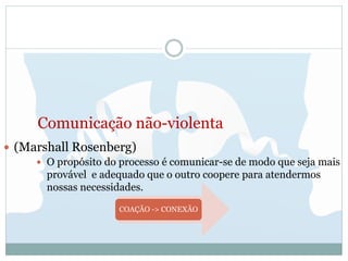 Comunicação não-violenta
 (Marshall Rosenberg)
 O propósito do processo é comunicar-se de modo que seja mais
provável e adequado que o outro coopere para atendermos
nossas necessidades.
COAÇÃO -> CONEXÃO
 