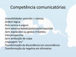 Competência comunicatórias
.Acessibilidade+ precisão + clareza;
.Ordem lógica
.Tom sereno e seguro
.Sem adversariedade/polarização/oposição
.Sem expressões ou gestos irritantes;
.Fala prospectiva
.Sem atribuição de culpa
.Linguagem “eu”
.Transformação da discordância em concordância
.Transformação da negativa em afirmativa
 