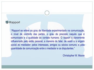 “Rapport se refere ao grau de liberdade experimentado na comunicação,
o nível de conforto das partes, o grau de precisão naquilo que é
comunicado e a qualidade do contato humano. O rapport é claramente
influenciado pelo estilo pessoal, a maneira de falar, de vestir e a origem
social do mediador; pelos interesses, amigos ou sócios comuns; e pela
quantidade de comunicação entre o mediador e os disputantes.”
Christopher W. Moore
Rapport
 