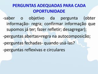 PERGUNTAS ADEQUADAS PARA CADA
OPORTUNIDADE
-saber o objetivo da pergunta (obter
informação- regra; confirmar informação que
supomos já ter; fazer refletir; desagregar);
-perguntas abertas=regra na autocomposicão;
-perguntas fechadas- quando usá-las?
-perguntas reflexivas e circulares
 