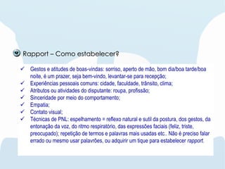  Gestos e atitudes de boas-vindas: sorriso, aperto de mão, bom dia/boa tarde/boa
noite, é um prazer, seja bem-vindo, levantar-se para recepção;
 Experiências pessoais comuns: cidade, faculdade, trânsito, clima;
 Atributos ou atividades do disputante: roupa, profissão;
 Sinceridade por meio do comportamento;
 Empatia;
 Contato visual;
 Técnicas de PNL: espelhamento = reflexo natural e sutil da postura, dos gestos, da
entonação da voz, do ritmo respiratório, das expressões faciais (feliz, triste,
preocupado); repetição de termos e palavras mais usadas etc.. Não é preciso falar
errado ou mesmo usar palavrões, ou adquirir um tique para estabelecer rapport.
Rapport – Como estabelecer?
 