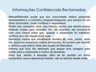 Informações Confidenciais Reclamadas:
Manoel/Manoela soube que seu concunhado estava passando
necessidades e a contratou (Joaquim/Joaquina), que sempre foi um
ótimo funcionário, muito confiável e responsável.
Porém seu compadre José, que faleceu, contou que ele/ela estava
furtando roupas para revender. Ele não acreditou até encontrá-lo
com uma sacola cheia que, quando o reclamante foi trabalhar,
verificou que tais roupas eram suas.
Manoel(a) relatou que inicialmente duvidou de José, porém, certo
dia, enquanto Joaquin(a) estava almoçando, foi conferir sua mochila
e verificou que estava cheia das roupas de Manoel(a).
Informa que ficou tão abismado que sequer teve coragem para
contar para o reclamante o motivo da demissão.
Aduz que, devido à situação, além de ter perdido um ótimo
funcionário, houve desavença familiar, não se falando desde então.
 