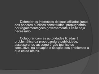 Defender os interesses de suas afiliadas junto aos poderes públicos constituídos, propugnando por regulamentações governamentais caso seja necessário;	Colaborar com as autoridades ligadas à problemática da propaganda e publicidade, assessorando-as como órgão técnico ou consultivo, na equação e solução dos problemas a que estão afetos.