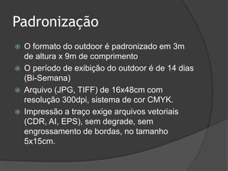 PadronizaçãoO formato do outdoor é padronizado em 3m de altura x 9m de comprimentoO período de exibição do outdoor é de 14 dias (Bi-Semana)Arquivo (JPG, TIFF) de 16x48cm com resolução 300dpi, sistema de cor CMYK. Impressão a traço exige arquivos vetoriais (CDR, AI, EPS), sem degrade, sem engrossamento de bordas, no tamanho 5x15cm.